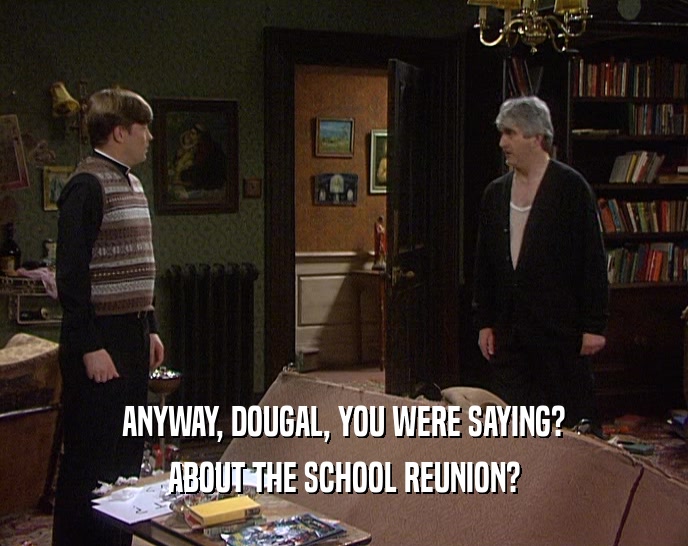ANYWAY, DOUGAL, YOU WERE SAYING? ABOUT THE SCHOOL REUNION? 