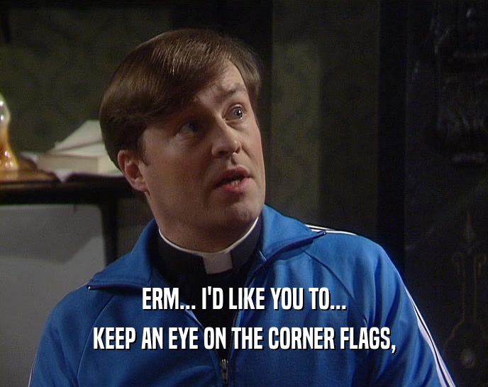 ERM... I'D LIKE YOU TO... KEEP AN EYE ON THE CORNER FLAGS, 
