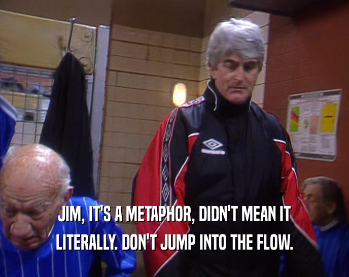 JIM, IT'S A METAPHOR, DIDN'T MEAN IT LITERALLY. DON'T JUMP INTO THE FLOW. 