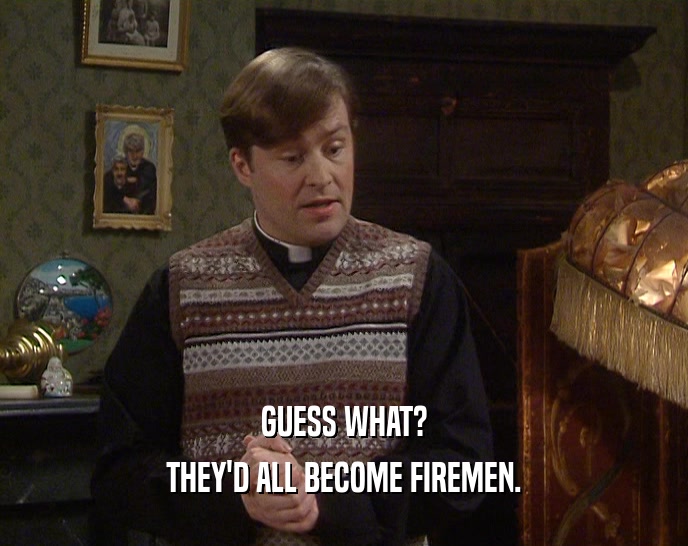 GUESS WHAT? THEY'D ALL BECOME FIREMEN. 