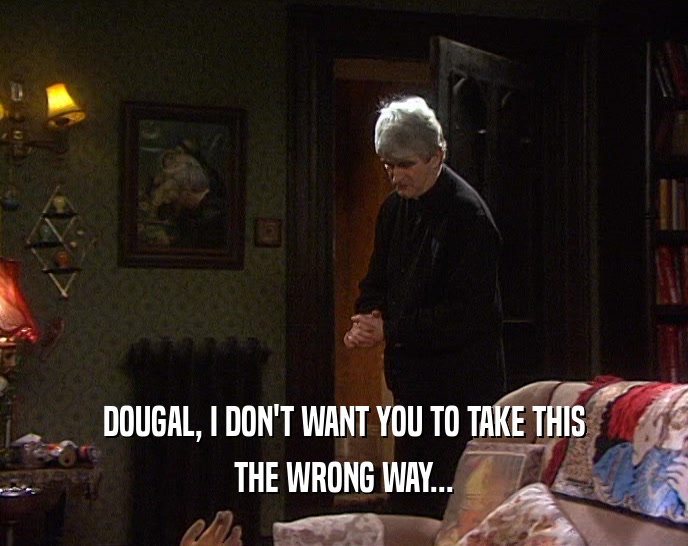 DOUGAL, I DON'T WANT YOU TO TAKE THIS
 THE WRONG WAY...
 