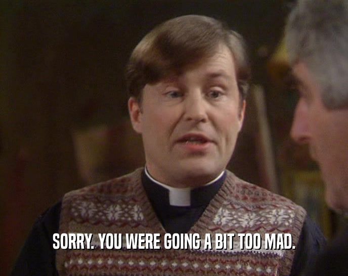 SORRY. YOU WERE GOING A BIT TOO MAD.  