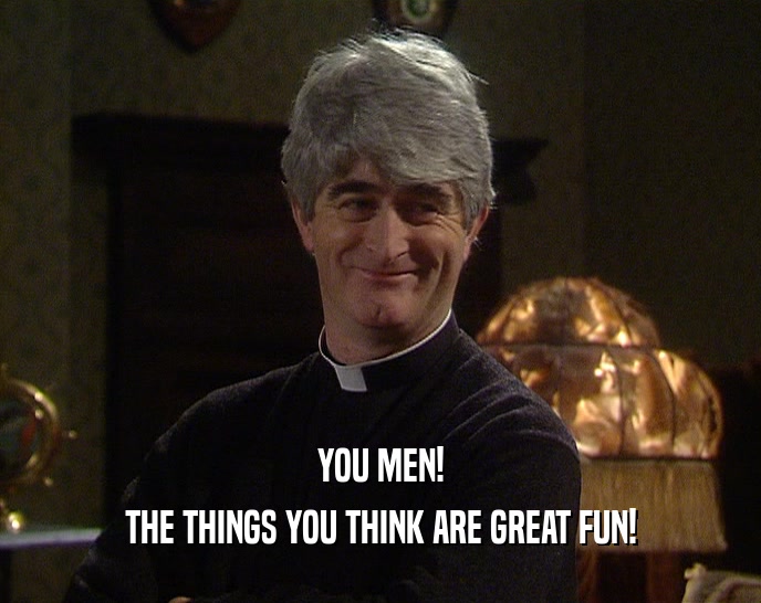 YOU MEN! THE THINGS YOU THINK ARE GREAT FUN! 