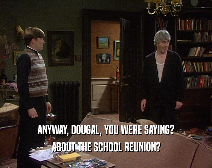 ANYWAY, DOUGAL, YOU WERE SAYING? ABOUT THE SCHOOL REUNION? 