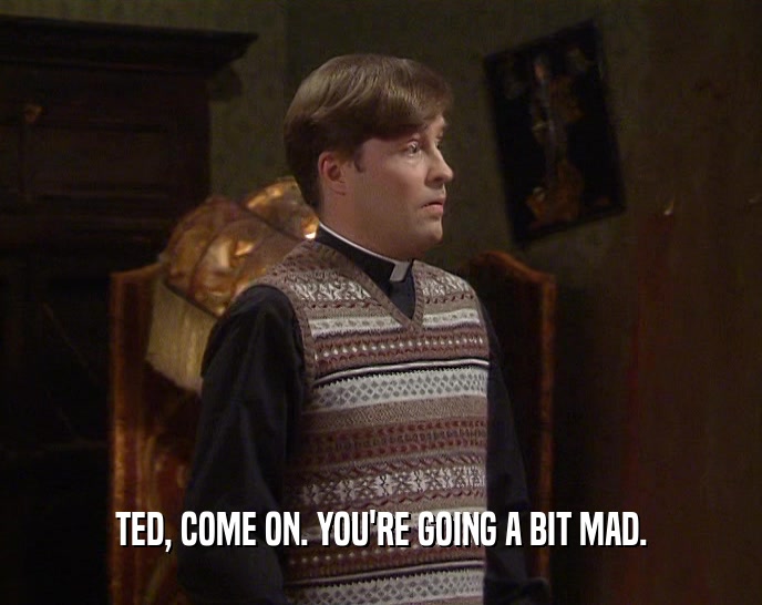 TED, COME ON. YOU'RE GOING A BIT MAD.
  