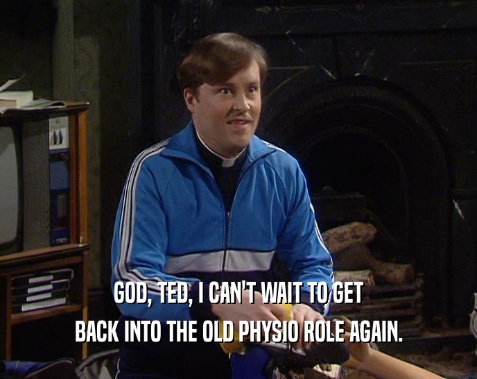 GOD, TED, I CAN'T WAIT TO GET
 BACK INTO THE OLD PHYSIO ROLE AGAIN.
 