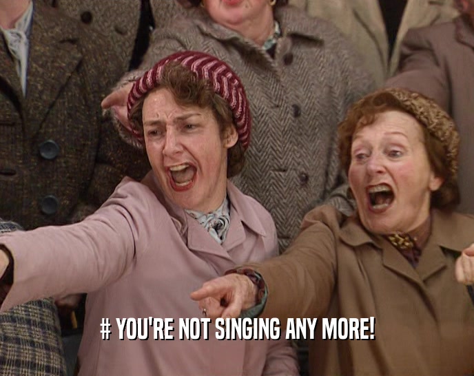 # YOU'RE NOT SINGING ANY MORE!  