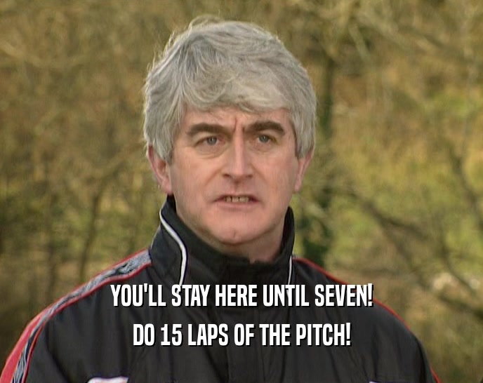 YOU'LL STAY HERE UNTIL SEVEN!
 DO 15 LAPS OF THE PITCH!
 