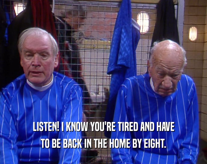 LISTEN! I KNOW YOU'RE TIRED AND HAVE TO BE BACK IN THE HOME BY EIGHT. 