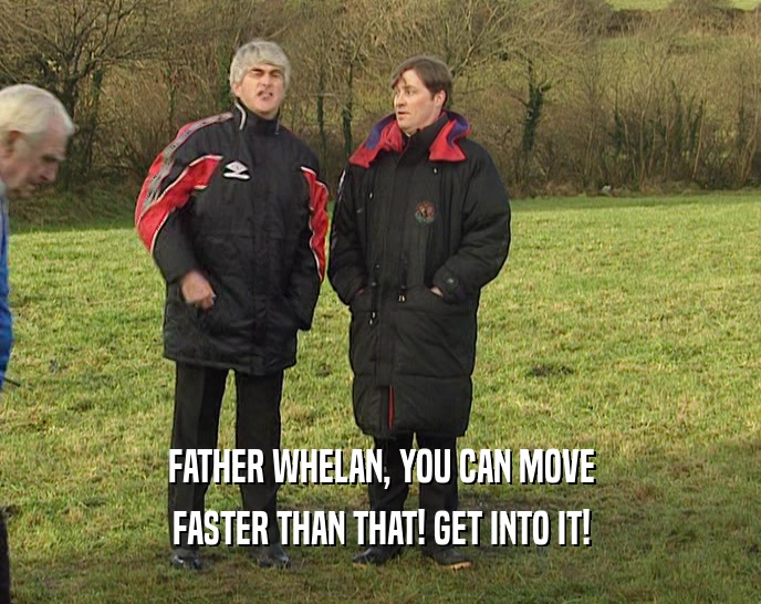 FATHER WHELAN, YOU CAN MOVE
 FASTER THAN THAT! GET INTO IT!
 