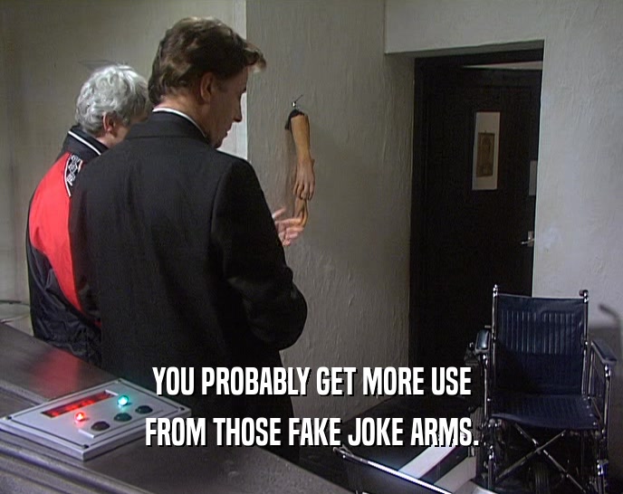 YOU PROBABLY GET MORE USE FROM THOSE FAKE JOKE ARMS. 