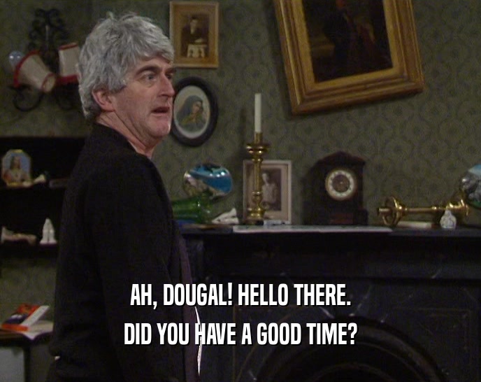 AH, DOUGAL! HELLO THERE.
 DID YOU HAVE A GOOD TIME?
 