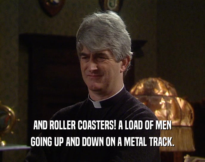 AND ROLLER COASTERS! A LOAD OF MEN GOING UP AND DOWN ON A METAL TRACK. 