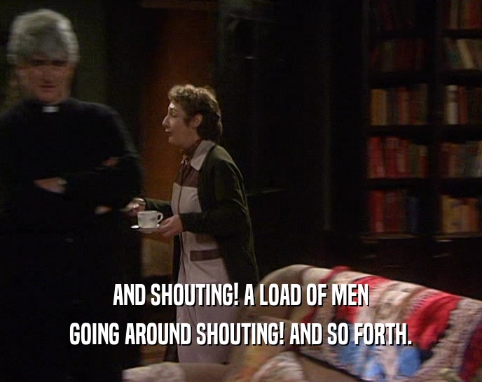 AND SHOUTING! A LOAD OF MEN GOING AROUND SHOUTING! AND SO FORTH. 