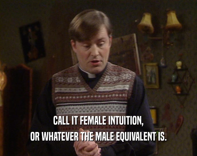 CALL IT FEMALE INTUITION, OR WHATEVER THE MALE EQUIVALENT IS. 