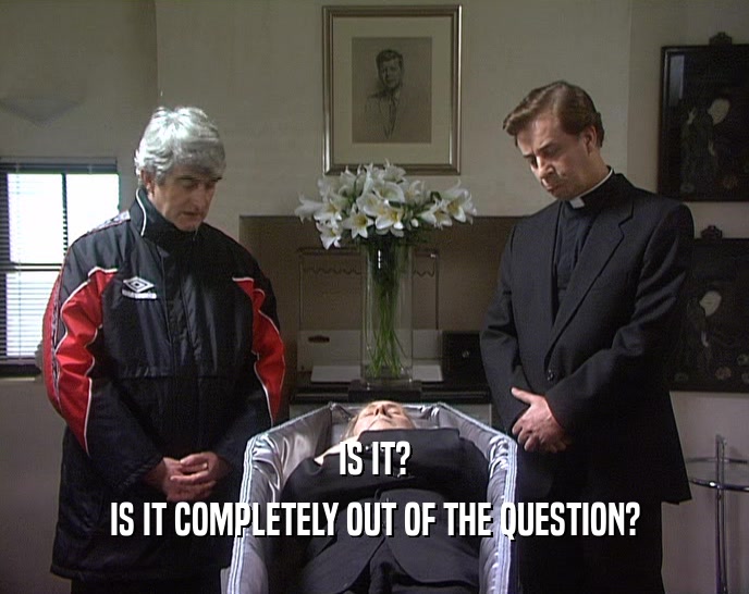 IS IT? IS IT COMPLETELY OUT OF THE QUESTION? 
