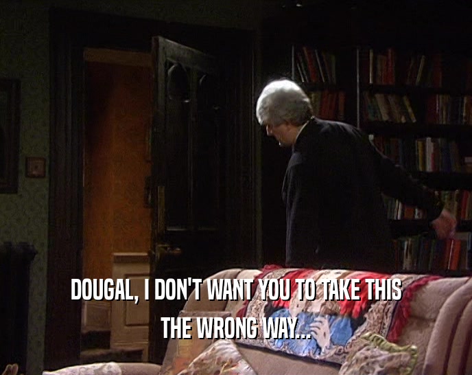 DOUGAL, I DON'T WANT YOU TO TAKE THIS
 THE WRONG WAY...
 