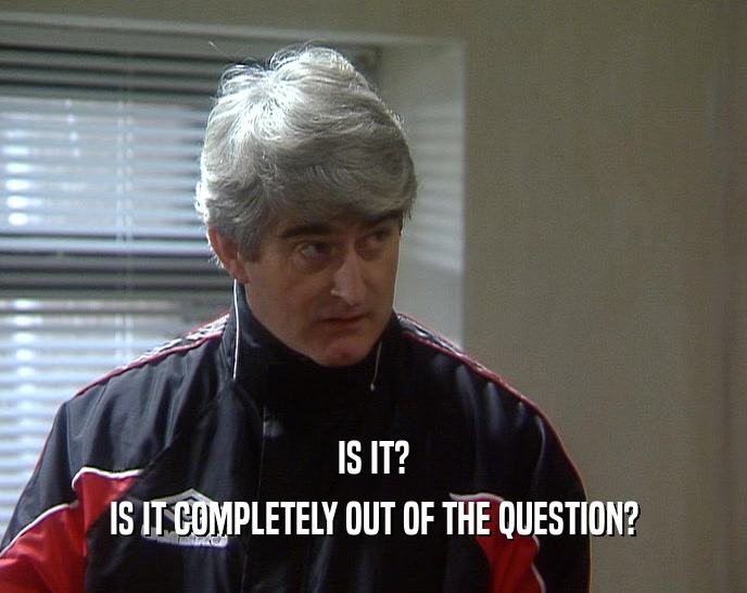 IS IT? IS IT COMPLETELY OUT OF THE QUESTION? 