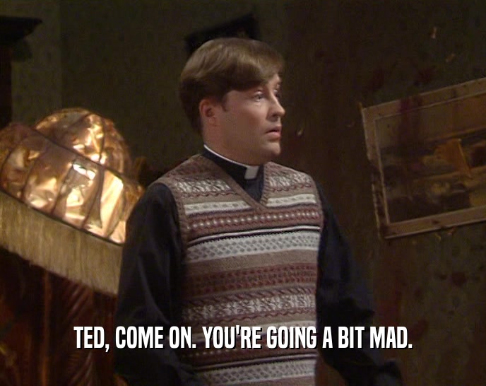 TED, COME ON. YOU'RE GOING A BIT MAD.
  