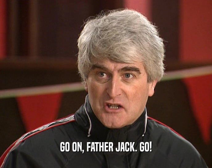 GO ON, FATHER JACK. GO!
  
