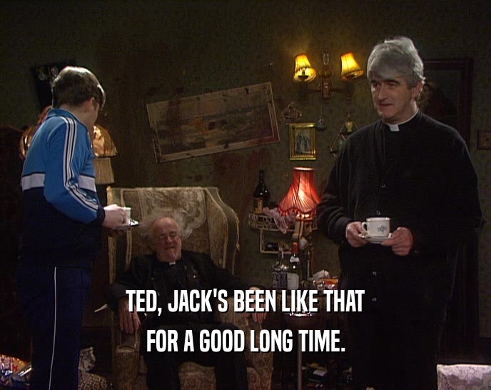 TED, JACK'S BEEN LIKE THAT FOR A GOOD LONG TIME. 