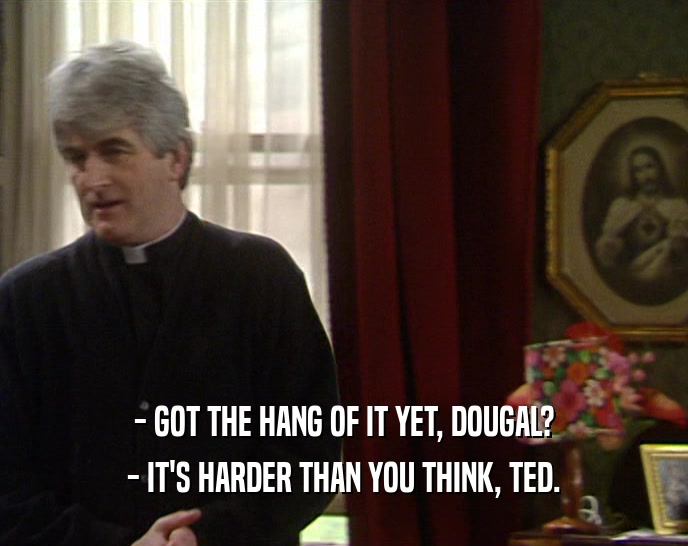 - GOT THE HANG OF IT YET, DOUGAL?
 - IT'S HARDER THAN YOU THINK, TED.
 