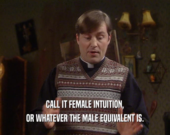 CALL IT FEMALE INTUITION, OR WHATEVER THE MALE EQUIVALENT IS. 