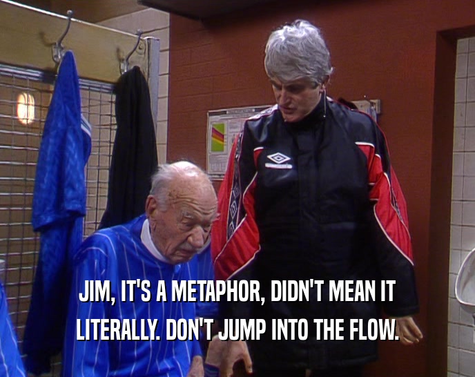 JIM, IT'S A METAPHOR, DIDN'T MEAN IT LITERALLY. DON'T JUMP INTO THE FLOW. 