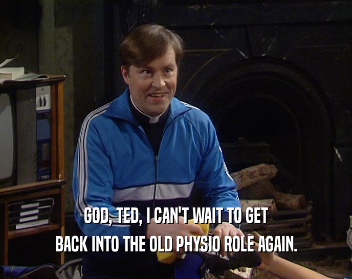 GOD, TED, I CAN'T WAIT TO GET
 BACK INTO THE OLD PHYSIO ROLE AGAIN.
 