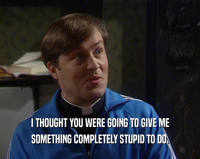 I THOUGHT YOU WERE GOING TO GIVE ME SOMETHING COMPLETELY STUPID TO DO. 