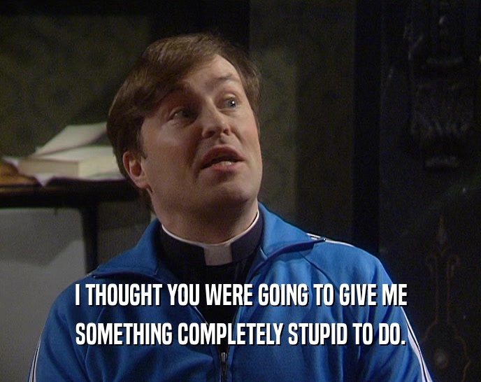 I THOUGHT YOU WERE GOING TO GIVE ME SOMETHING COMPLETELY STUPID TO DO. 