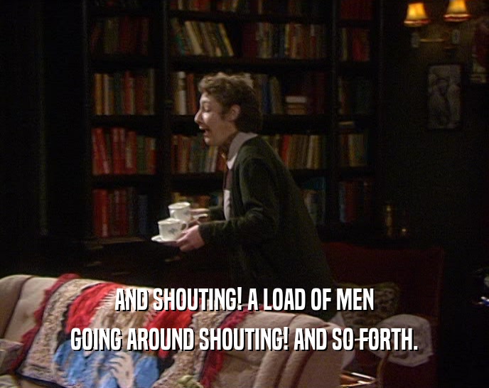 AND SHOUTING! A LOAD OF MEN GOING AROUND SHOUTING! AND SO FORTH. 