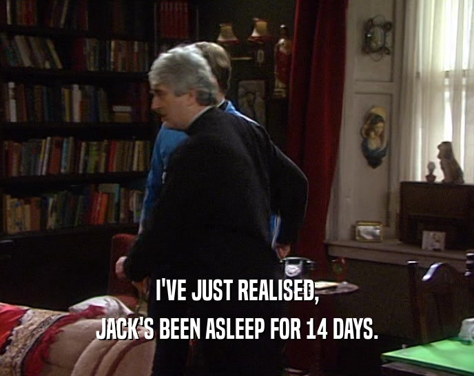 I'VE JUST REALISED, JACK'S BEEN ASLEEP FOR 14 DAYS. 