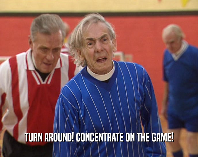 TURN AROUND! CONCENTRATE ON THE GAME!
  