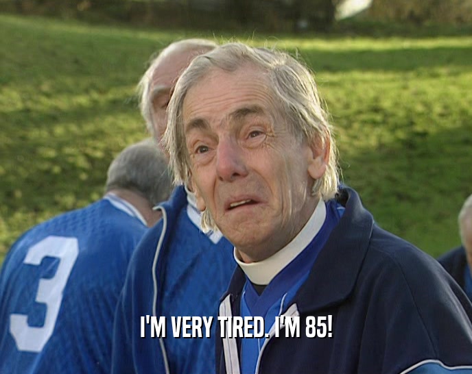 I'M VERY TIRED. I'M 85!
  
