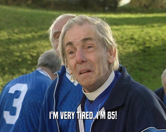 I'M VERY TIRED. I'M 85!  