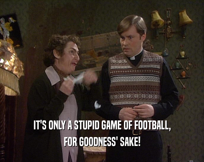 IT'S ONLY A STUPID GAME OF FOOTBALL, FOR GOODNESS' SAKE! 