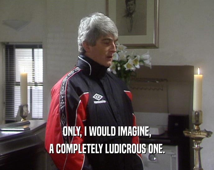 ONLY, I WOULD IMAGINE, A COMPLETELY LUDICROUS ONE. 