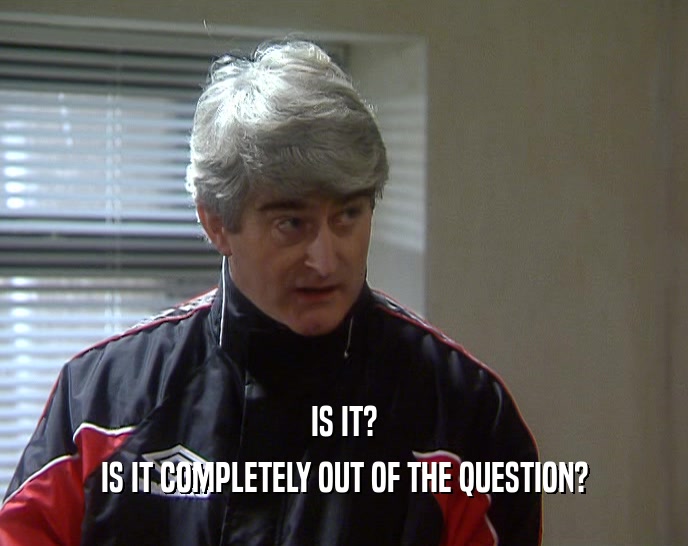 IS IT? IS IT COMPLETELY OUT OF THE QUESTION? 