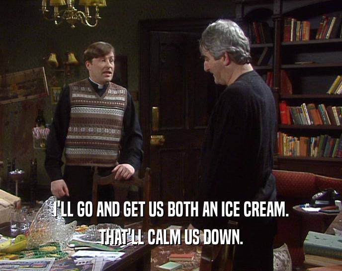 I'LL GO AND GET US BOTH AN ICE CREAM. THAT'LL CALM US DOWN. 