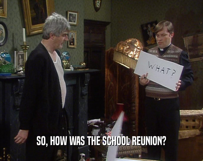 SO, HOW WAS THE SCHOOL REUNION?  
