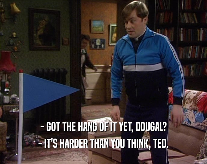 - GOT THE HANG OF IT YET, DOUGAL?
 - IT'S HARDER THAN YOU THINK, TED.
 