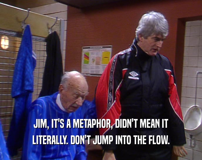JIM, IT'S A METAPHOR, DIDN'T MEAN IT LITERALLY. DON'T JUMP INTO THE FLOW. 
