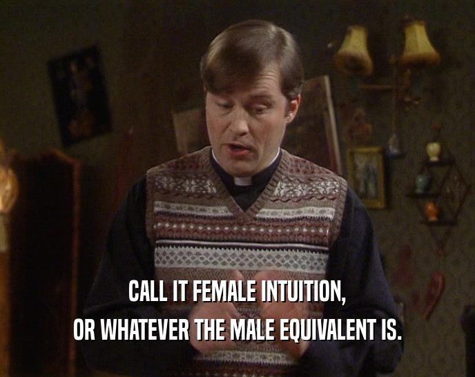 CALL IT FEMALE INTUITION, OR WHATEVER THE MALE EQUIVALENT IS. 