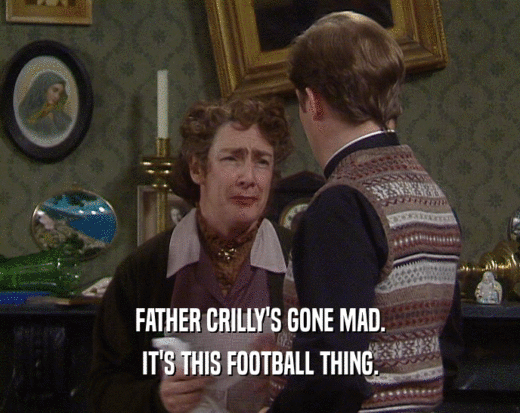 FATHER CRILLY'S GONE MAD.
 IT'S THIS FOOTBALL THING.
 
