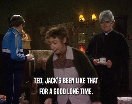 TED, JACK'S BEEN LIKE THAT FOR A GOOD LONG TIME. 