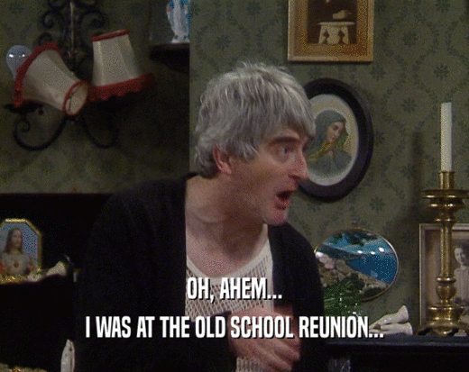 OH, AHEM...
 I WAS AT THE OLD SCHOOL REUNION...
 