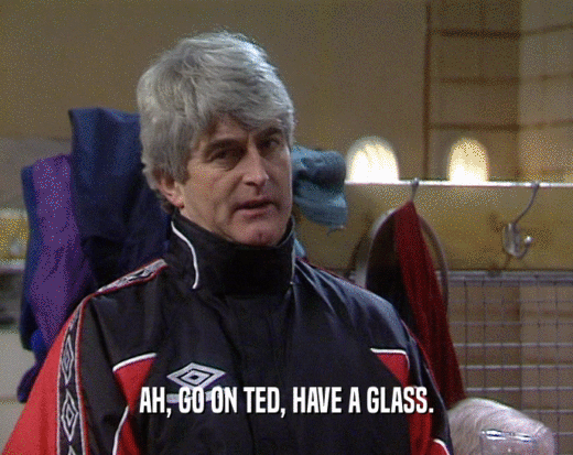 AH, GO ON TED, HAVE A GLASS.
  