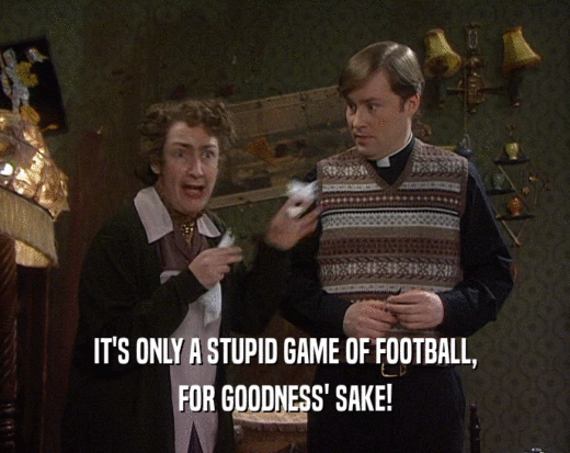 IT'S ONLY A STUPID GAME OF FOOTBALL,
 FOR GOODNESS' SAKE!
 