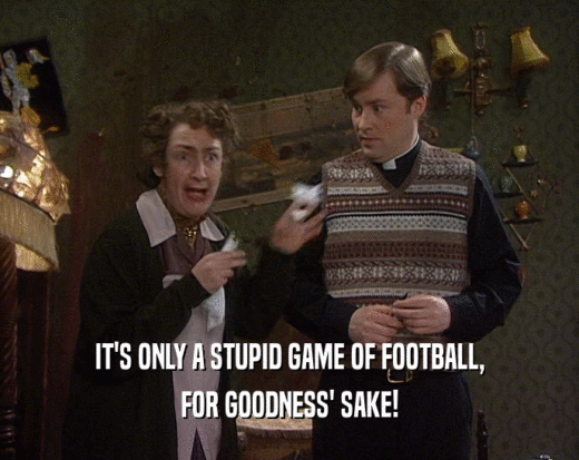 IT'S ONLY A STUPID GAME OF FOOTBALL, FOR GOODNESS' SAKE! 